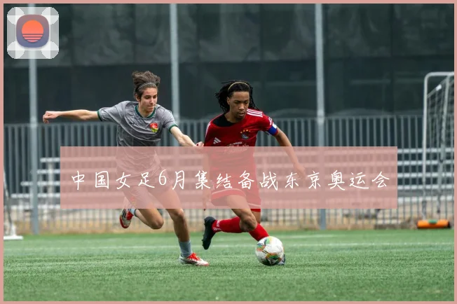 中国女足6月集结备战东京奥运会