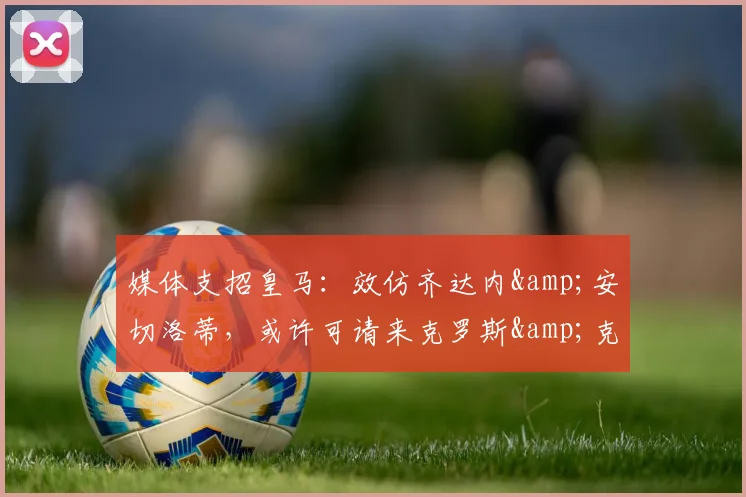 媒体支招皇马：效仿齐达内&安切洛蒂，或许可请来克罗斯&克洛普