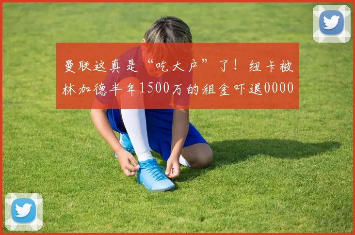 曼联这真是“吃大户”了！纽卡被林加德半年1500万的租金吓退0000644