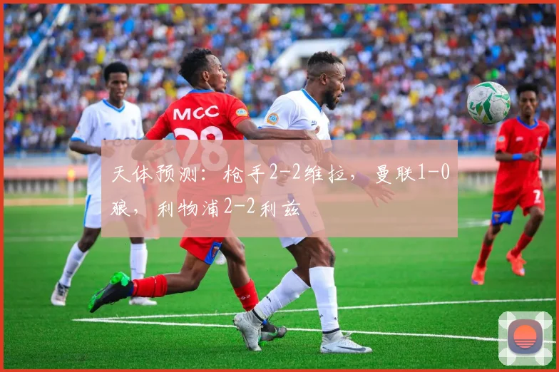 天体预测：枪手2-2维拉，曼联1-0狼，利物浦2-2利兹