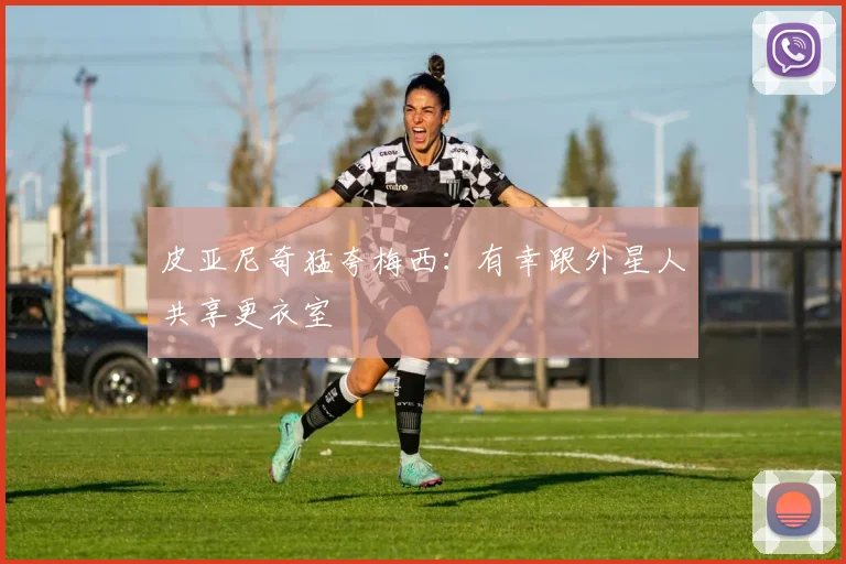 皮亚尼奇猛夸梅西：有幸跟外星人共享更衣室