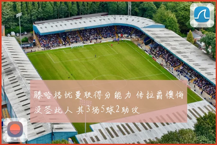 滕哈格忧曼联得分能力 传拉爵懊悔没签此人 其3场5球2助攻