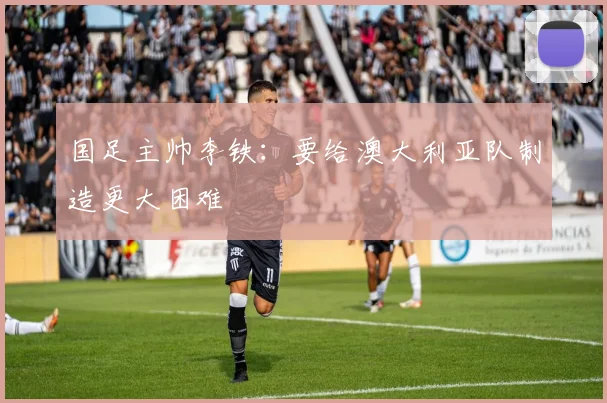 国足主帅李铁：要给澳大利亚队制造更大困难