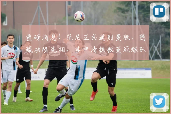 重磅消息！范尼正式道别曼联，隐藏功绩亮相，其申请执教英冠球队引关注