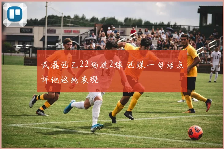 武磊西乙22场进2球 西媒一句话点评他这轮表现