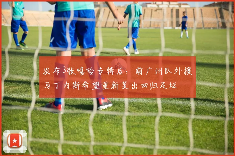 发布3张嘻哈专辑后，前广州队外援马丁内斯希望重新复出回归足坛