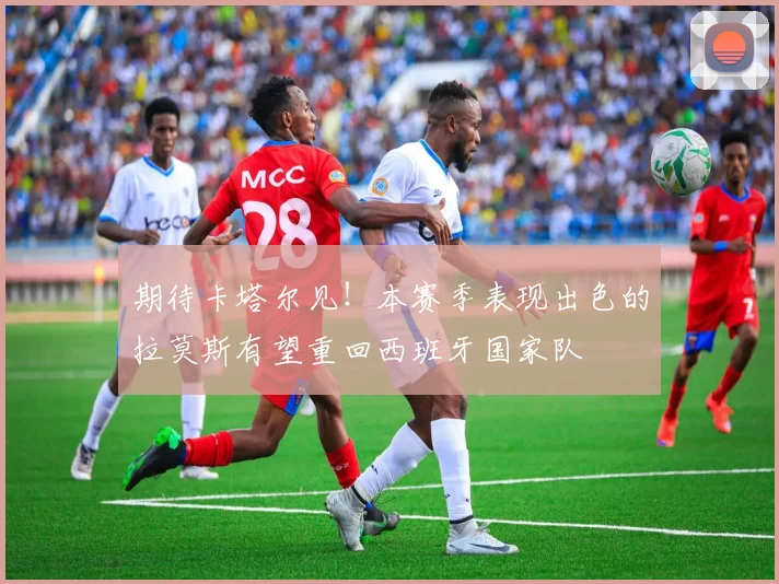 期待卡塔尔见！本赛季表现出色的拉莫斯有望重回西班牙国家队