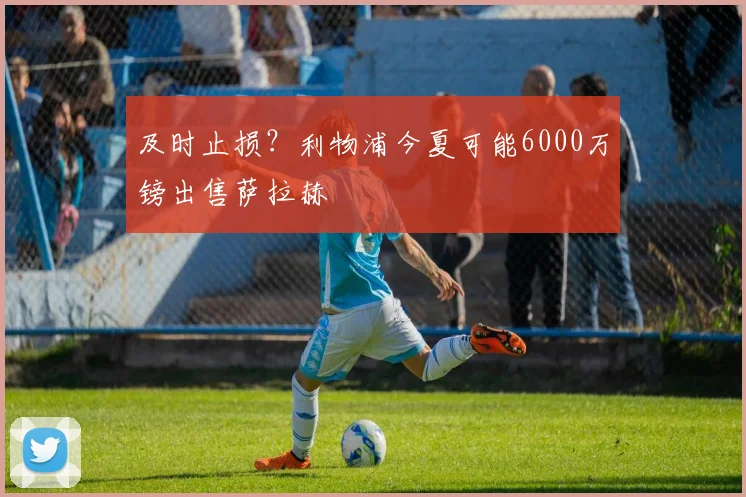 及时止损？利物浦今夏可能6000万镑出售萨拉赫