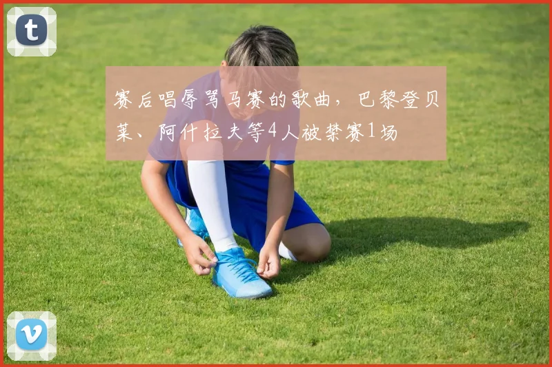 赛后唱辱骂马赛的歌曲，巴黎登贝莱、阿什拉夫等4人被禁赛1场