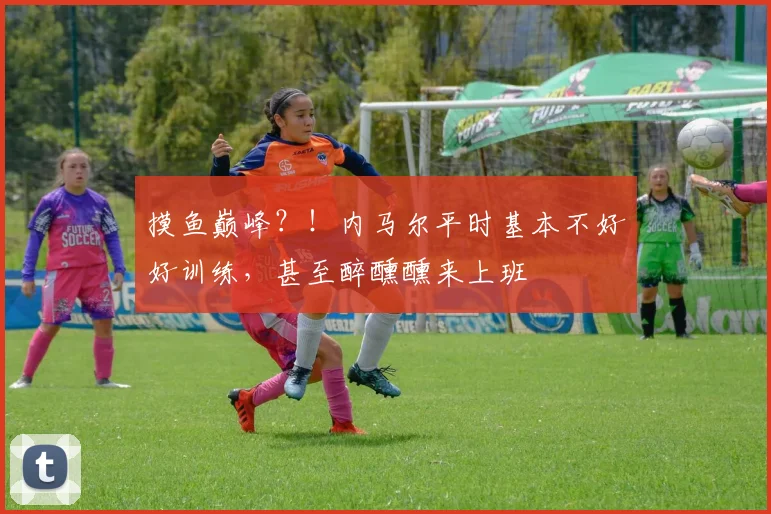 摸鱼巅峰？！内马尔平时基本不好好训练，甚至醉醺醺来上班