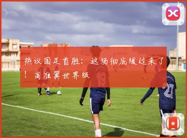 热议国足首胜：这场彻底缓过来了！高准翼世界级
