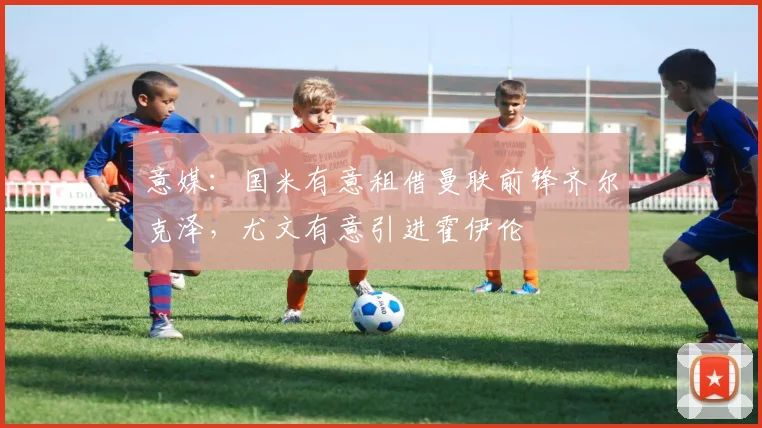 意媒：国米有意租借曼联前锋齐尔克泽，尤文有意引进霍伊伦