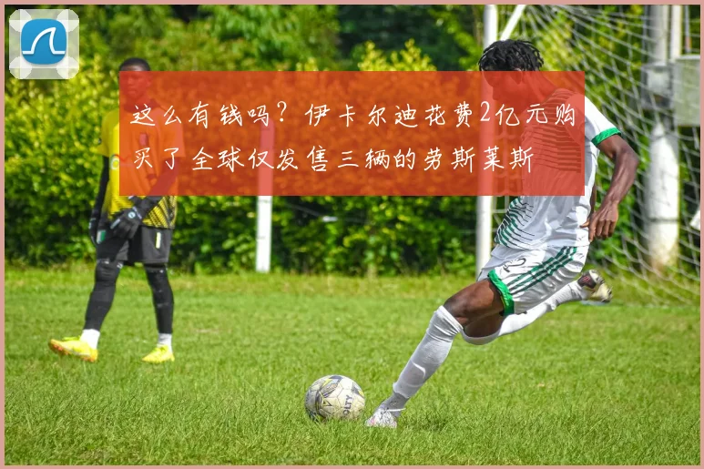 这么有钱吗？伊卡尔迪花费2亿元购买了全球仅发售三辆的劳斯莱斯