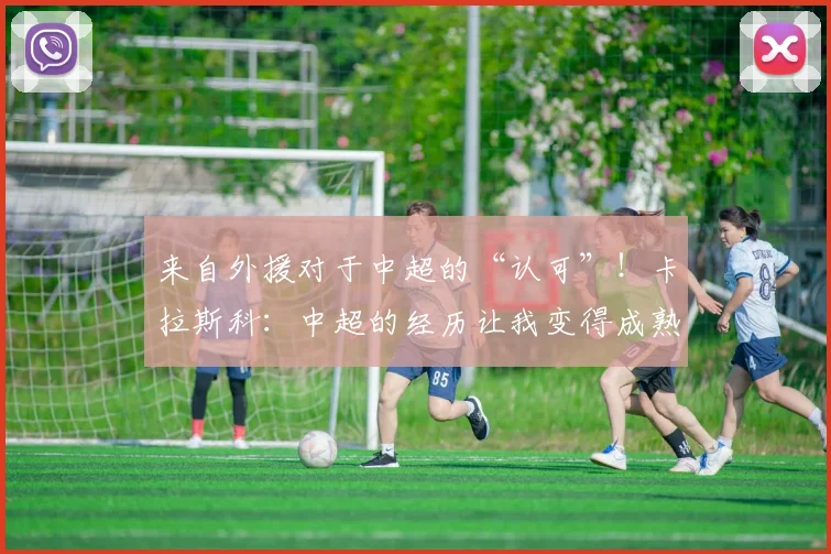 来自外援对于中超的“认可”！卡拉斯科：中超的经历让我变得成熟