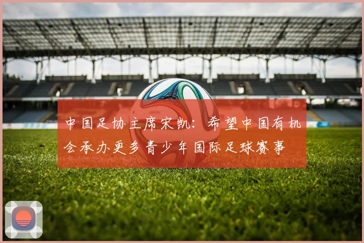 中国足协主席宋凯：希望中国有机会承办更多青少年国际足球赛事