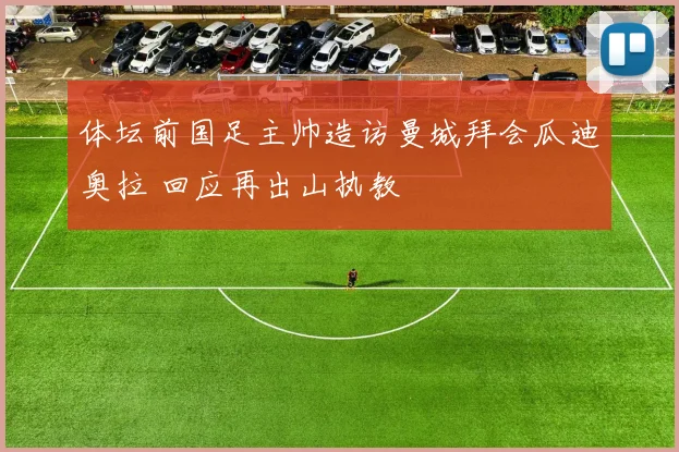 体坛前国足主帅造访曼城拜会瓜迪奥拉 回应再出山执教