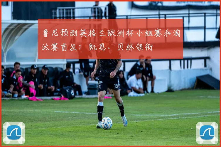 鲁尼预测英格兰欧洲杯小组赛和淘汰赛首发：凯恩、贝林领衔