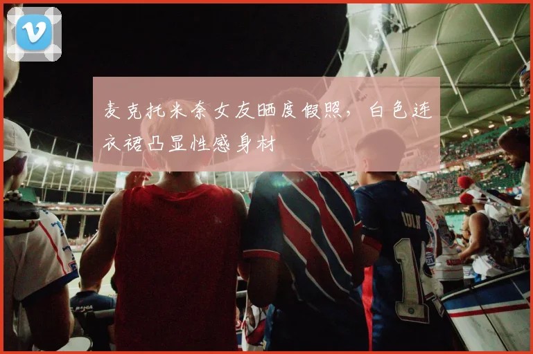 麦克托米奈女友晒度假照，白色连衣裙凸显性感身材