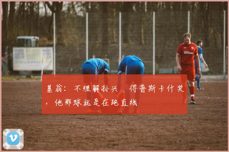 基翁：不理解孙兴慜得普斯卡什奖，他那球就是在跑直线