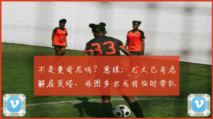 不是曼奇尼吗？意媒：尤文已考虑解雇莫塔，而图多尔或将临时带队