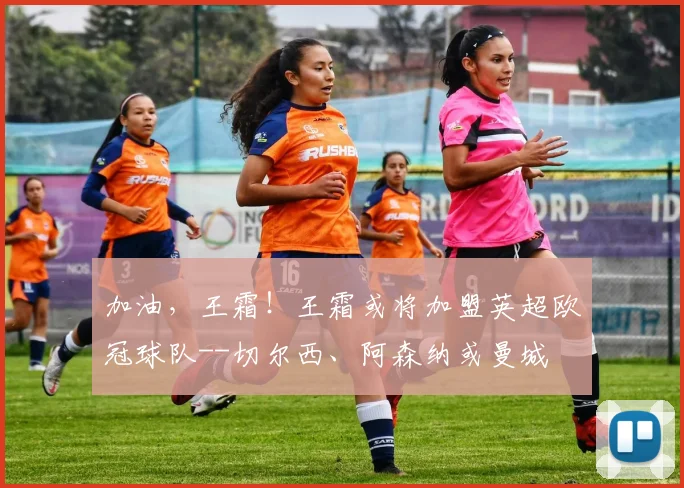 加油，王霜！王霜或将加盟英超欧冠球队--切尔西、阿森纳或曼城