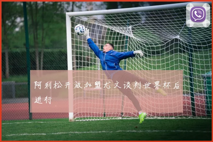 阿利松开放加盟尤文谈判世界杯后进行