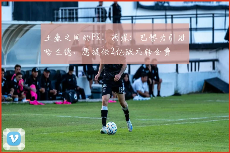 土豪之间的PK！西媒：巴黎为引进哈兰德，愿提供2亿欧元转会费
