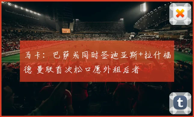 马卡：巴萨或同时签迪亚斯+拉什福德 曼联首次松口愿外租后者