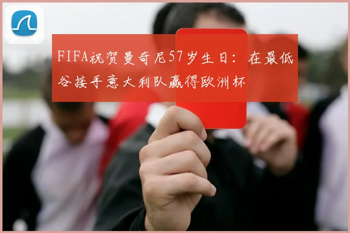 FIFA祝贺曼奇尼57岁生日：在最低谷接手意大利队赢得欧洲杯