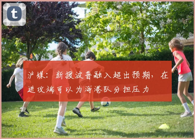 沪媒：新援波普融入超出预期，在进攻端可以为海港队分担压力